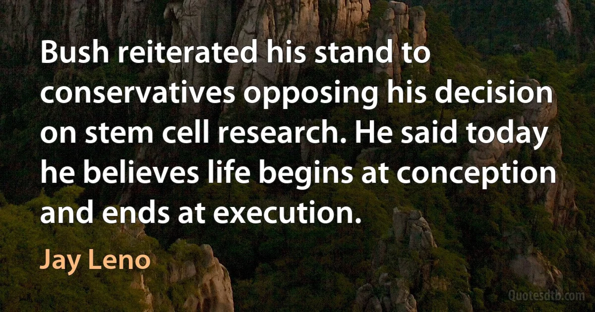 Bush reiterated his stand to conservatives opposing his decision on stem cell research. He said today he believes life begins at conception and ends at execution. (Jay Leno)