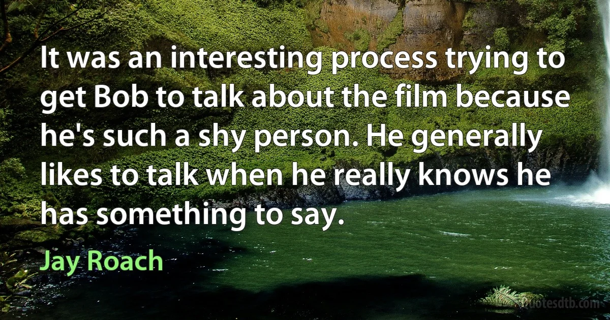 It was an interesting process trying to get Bob to talk about the film because he's such a shy person. He generally likes to talk when he really knows he has something to say. (Jay Roach)