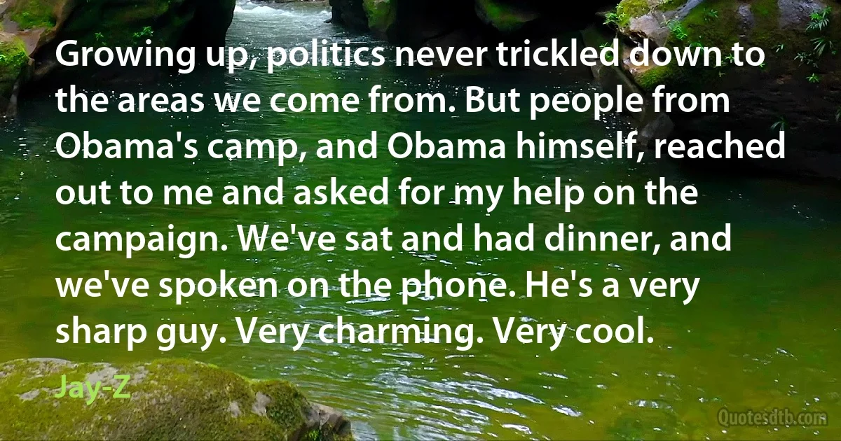 Growing up, politics never trickled down to the areas we come from. But people from Obama's camp, and Obama himself, reached out to me and asked for my help on the campaign. We've sat and had dinner, and we've spoken on the phone. He's a very sharp guy. Very charming. Very cool. (Jay-Z)