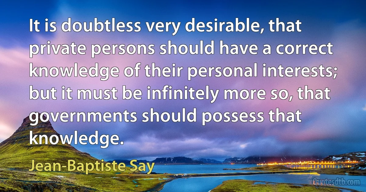 It is doubtless very desirable, that private persons should have a correct knowledge of their personal interests; but it must be infinitely more so, that governments should possess that knowledge. (Jean-Baptiste Say)