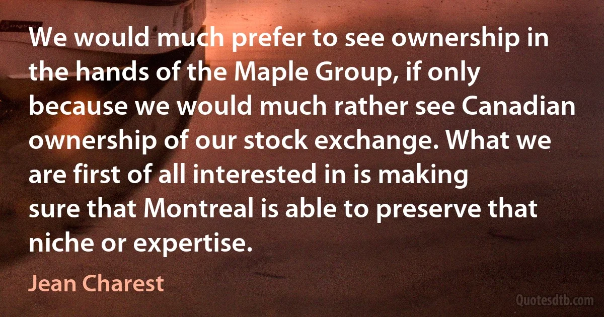 We would much prefer to see ownership in the hands of the Maple Group, if only because we would much rather see Canadian ownership of our stock exchange. What we are first of all interested in is making sure that Montreal is able to preserve that niche or expertise. (Jean Charest)