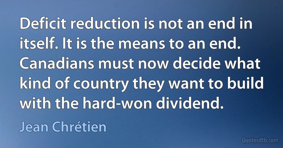 Deficit reduction is not an end in itself. It is the means to an end. Canadians must now decide what kind of country they want to build with the hard-won dividend. (Jean Chrétien)