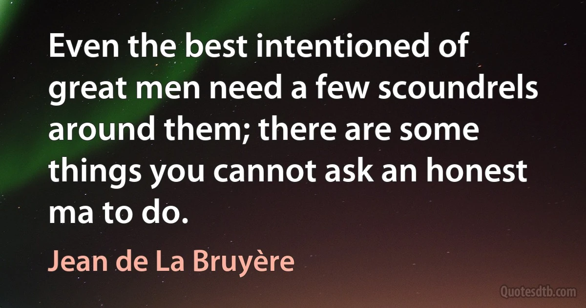 Even the best intentioned of great men need a few scoundrels around them; there are some things you cannot ask an honest ma to do. (Jean de La Bruyère)