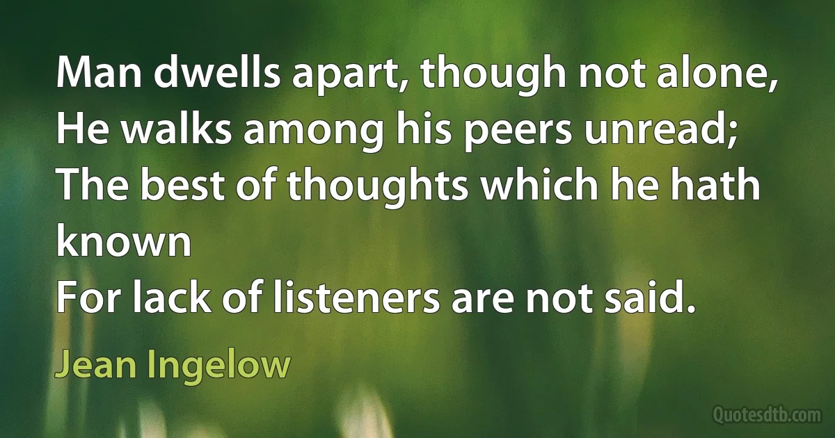 Man dwells apart, though not alone,
He walks among his peers unread;
The best of thoughts which he hath known
For lack of listeners are not said. (Jean Ingelow)