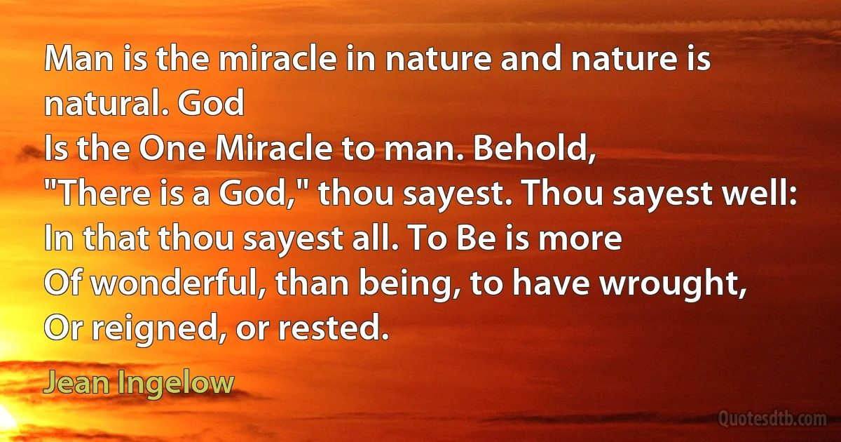 Man is the miracle in nature and nature is natural. God
Is the One Miracle to man. Behold,
"There is a God," thou sayest. Thou sayest well:
In that thou sayest all. To Be is more
Of wonderful, than being, to have wrought,
Or reigned, or rested. (Jean Ingelow)