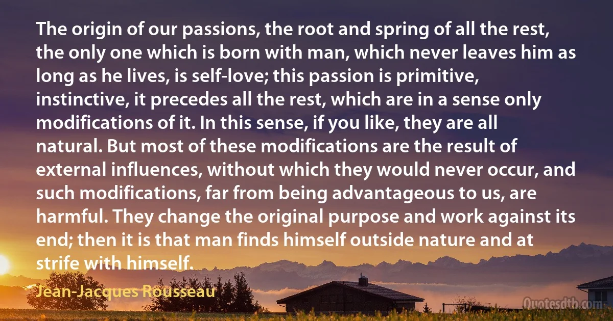 The origin of our passions, the root and spring of all the rest, the only one which is born with man, which never leaves him as long as he lives, is self-love; this passion is primitive, instinctive, it precedes all the rest, which are in a sense only modifications of it. In this sense, if you like, they are all natural. But most of these modifications are the result of external influences, without which they would never occur, and such modifications, far from being advantageous to us, are harmful. They change the original purpose and work against its end; then it is that man finds himself outside nature and at strife with himself. (Jean-Jacques Rousseau)