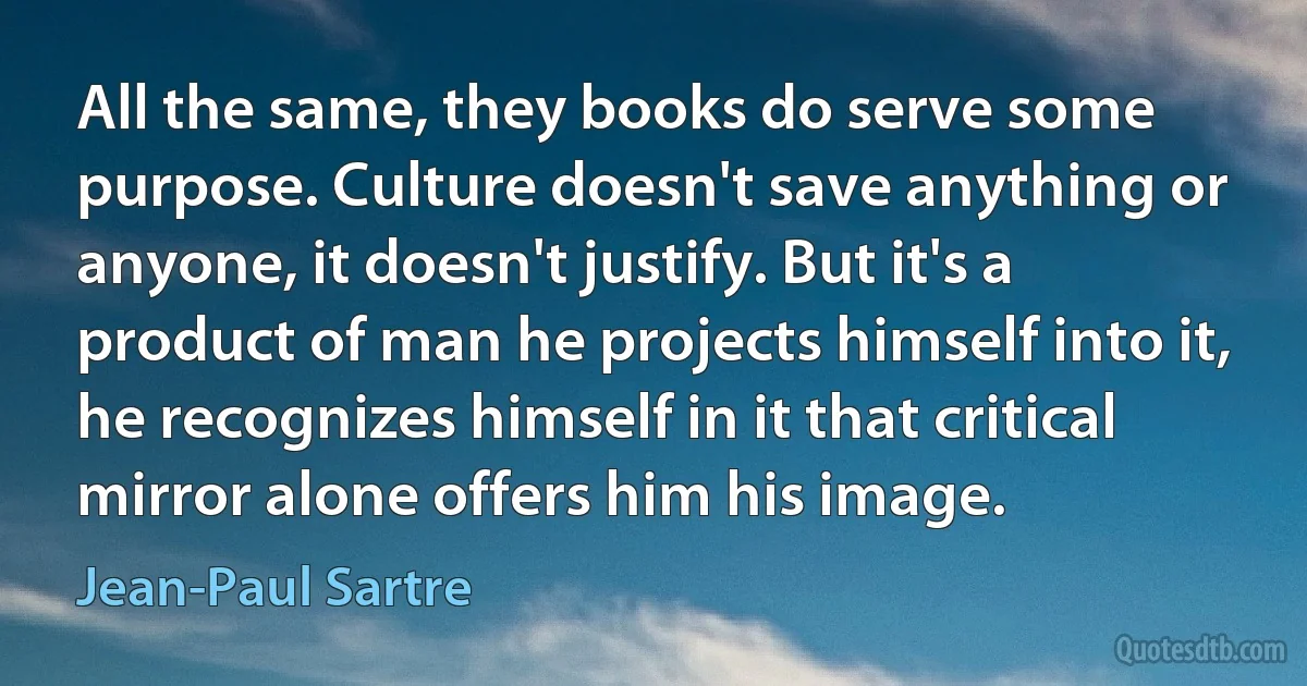 All the same, they books do serve some purpose. Culture doesn't save anything or anyone, it doesn't justify. But it's a product of man he projects himself into it, he recognizes himself in it that critical mirror alone offers him his image. (Jean-Paul Sartre)