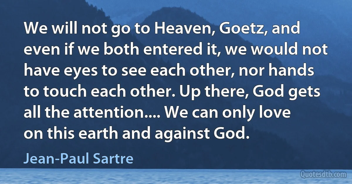 We will not go to Heaven, Goetz, and even if we both entered it, we would not have eyes to see each other, nor hands to touch each other. Up there, God gets all the attention.... We can only love on this earth and against God. (Jean-Paul Sartre)