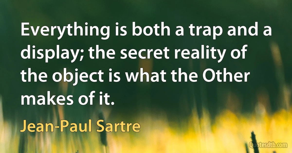 Everything is both a trap and a display; the secret reality of the object is what the Other makes of it. (Jean-Paul Sartre)