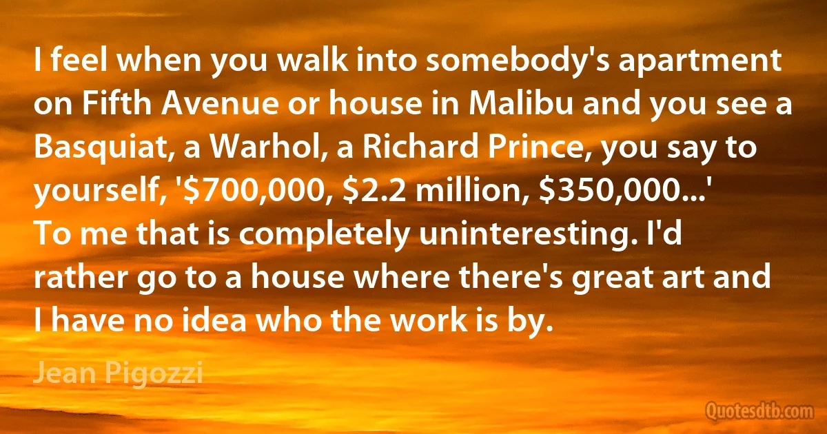 I feel when you walk into somebody's apartment on Fifth Avenue or house in Malibu and you see a Basquiat, a Warhol, a Richard Prince, you say to yourself, '$700,000, $2.2 million, $350,000...' To me that is completely uninteresting. I'd rather go to a house where there's great art and I have no idea who the work is by. (Jean Pigozzi)