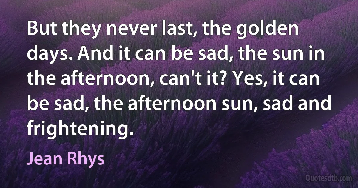 But they never last, the golden days. And it can be sad, the sun in the afternoon, can't it? Yes, it can be sad, the afternoon sun, sad and frightening. (Jean Rhys)