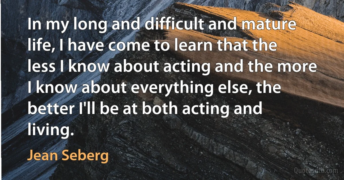 In my long and difficult and mature life, I have come to learn that the less I know about acting and the more I know about everything else, the better I'll be at both acting and living. (Jean Seberg)