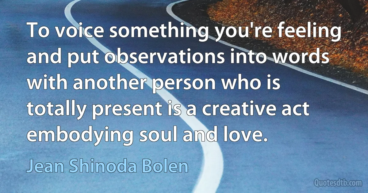 To voice something you're feeling and put observations into words with another person who is totally present is a creative act embodying soul and love. (Jean Shinoda Bolen)