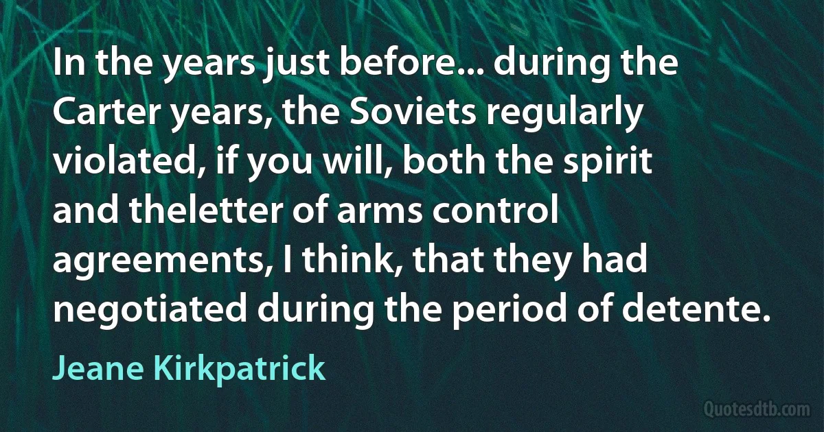 In the years just before... during the Carter years, the Soviets regularly violated, if you will, both the spirit and theletter of arms control agreements, I think, that they had negotiated during the period of detente. (Jeane Kirkpatrick)