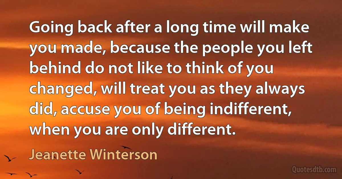 Going back after a long time will make you made, because the people you left behind do not like to think of you changed, will treat you as they always did, accuse you of being indifferent, when you are only different. (Jeanette Winterson)