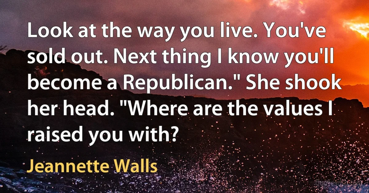 Look at the way you live. You've sold out. Next thing I know you'll become a Republican." She shook her head. "Where are the values I raised you with? (Jeannette Walls)