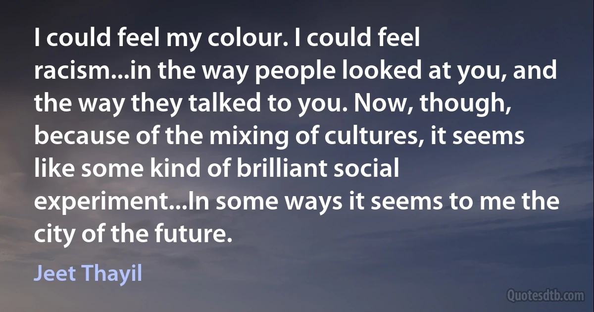 I could feel my colour. I could feel racism...in the way people looked at you, and the way they talked to you. Now, though, because of the mixing of cultures, it seems like some kind of brilliant social experiment...In some ways it seems to me the city of the future. (Jeet Thayil)