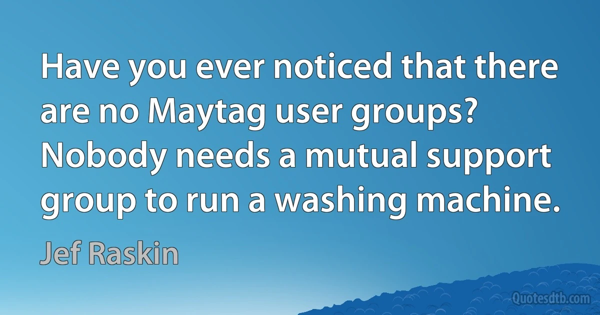 Have you ever noticed that there are no Maytag user groups? Nobody needs a mutual support group to run a washing machine. (Jef Raskin)