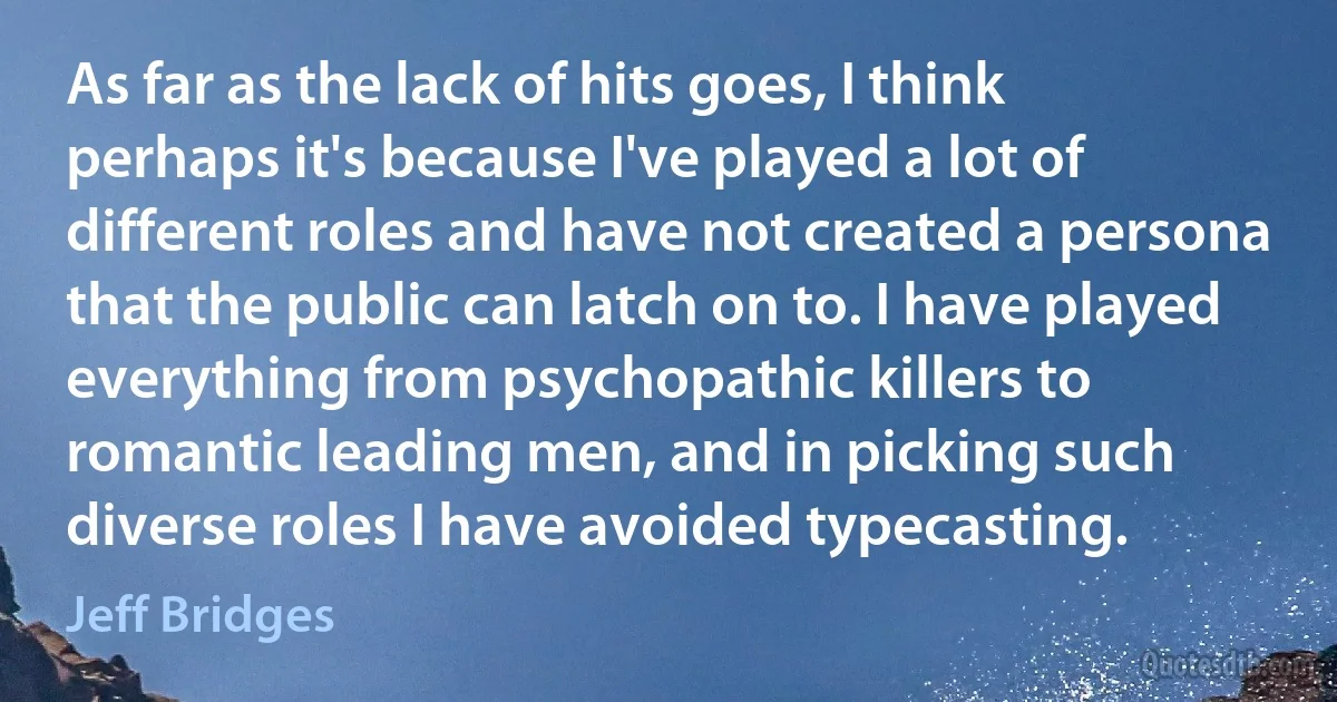 As far as the lack of hits goes, I think perhaps it's because I've played a lot of different roles and have not created a persona that the public can latch on to. I have played everything from psychopathic killers to romantic leading men, and in picking such diverse roles I have avoided typecasting. (Jeff Bridges)