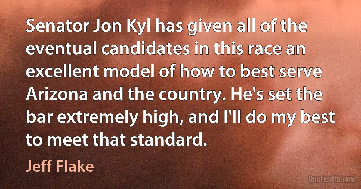 Senator Jon Kyl has given all of the eventual candidates in this race an excellent model of how to best serve Arizona and the country. He's set the bar extremely high, and I'll do my best to meet that standard. (Jeff Flake)