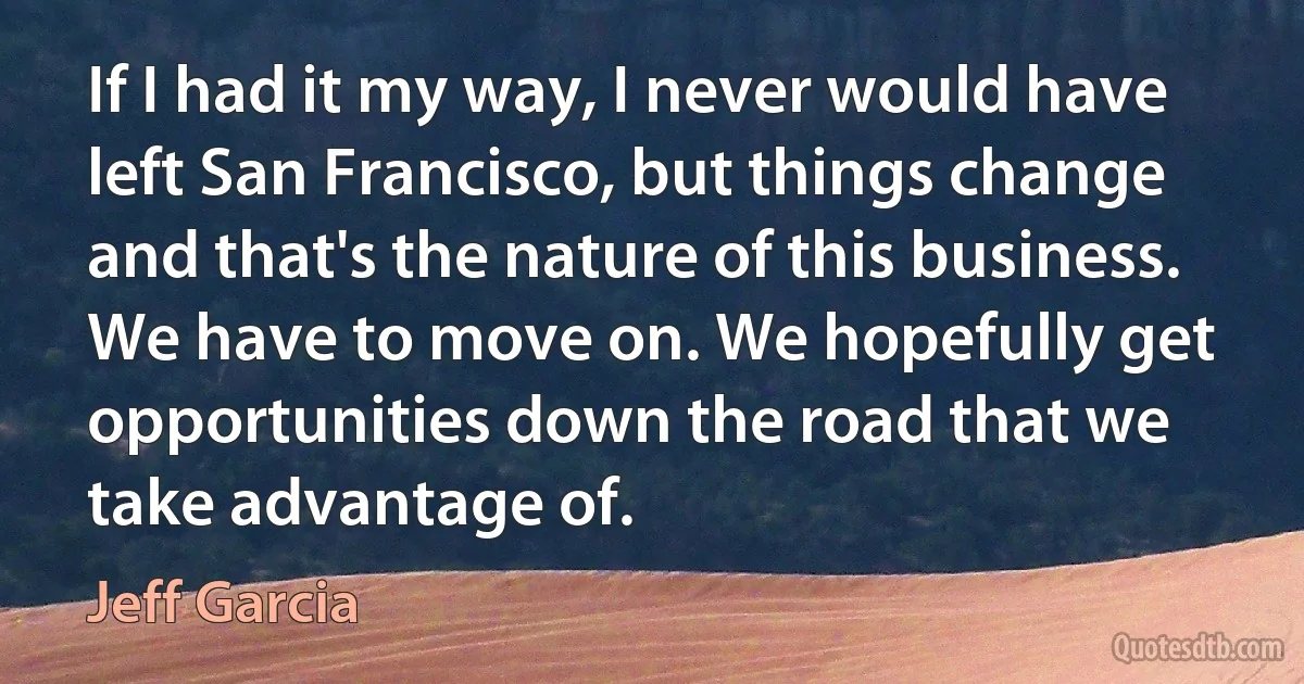 If I had it my way, I never would have left San Francisco, but things change and that's the nature of this business. We have to move on. We hopefully get opportunities down the road that we take advantage of. (Jeff Garcia)