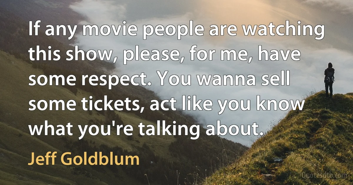 If any movie people are watching this show, please, for me, have some respect. You wanna sell some tickets, act like you know what you're talking about. (Jeff Goldblum)