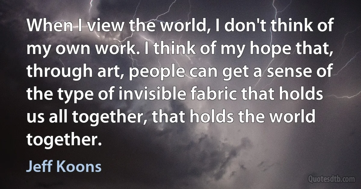 When I view the world, I don't think of my own work. I think of my hope that, through art, people can get a sense of the type of invisible fabric that holds us all together, that holds the world together. (Jeff Koons)