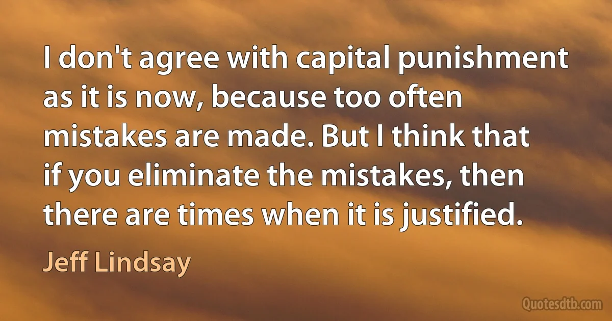 I don't agree with capital punishment as it is now, because too often mistakes are made. But I think that if you eliminate the mistakes, then there are times when it is justified. (Jeff Lindsay)