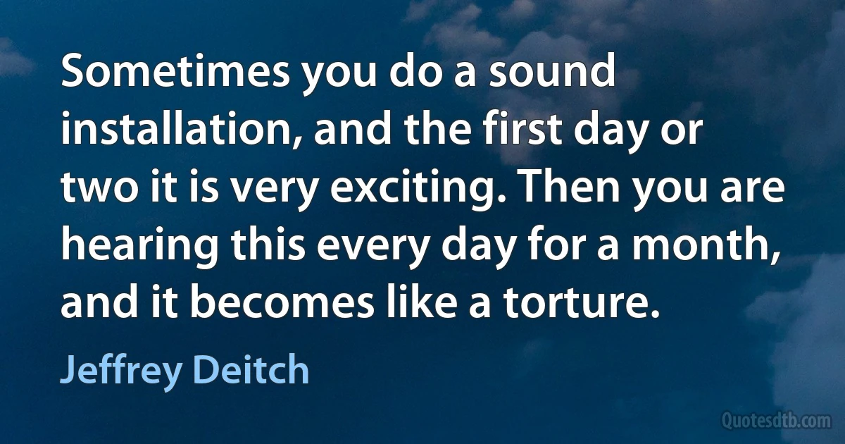 Sometimes you do a sound installation, and the first day or two it is very exciting. Then you are hearing this every day for a month, and it becomes like a torture. (Jeffrey Deitch)