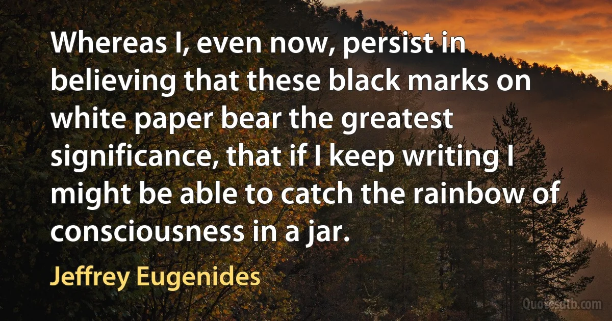 Whereas I, even now, persist in believing that these black marks on white paper bear the greatest significance, that if I keep writing I might be able to catch the rainbow of consciousness in a jar. (Jeffrey Eugenides)