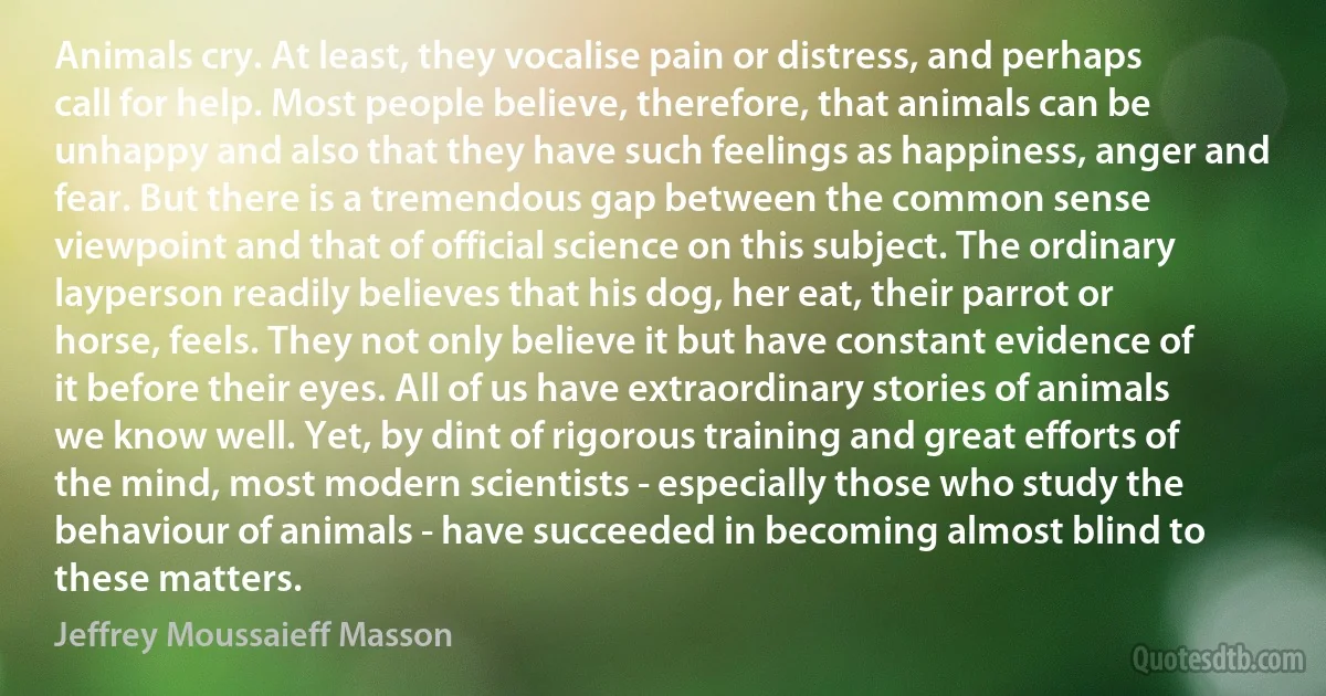 Animals cry. At least, they vocalise pain or distress, and perhaps call for help. Most people believe, therefore, that animals can be unhappy and also that they have such feelings as happiness, anger and fear. But there is a tremendous gap between the common sense viewpoint and that of official science on this subject. The ordinary layperson readily believes that his dog, her eat, their parrot or horse, feels. They not only believe it but have constant evidence of it before their eyes. All of us have extraordinary stories of animals we know well. Yet, by dint of rigorous training and great efforts of the mind, most modern scientists - especially those who study the behaviour of animals - have succeeded in becoming almost blind to these matters. (Jeffrey Moussaieff Masson)