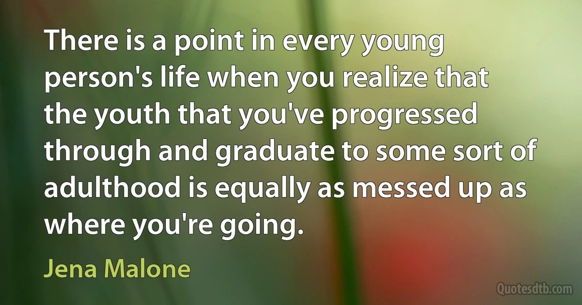 There is a point in every young person's life when you realize that the youth that you've progressed through and graduate to some sort of adulthood is equally as messed up as where you're going. (Jena Malone)