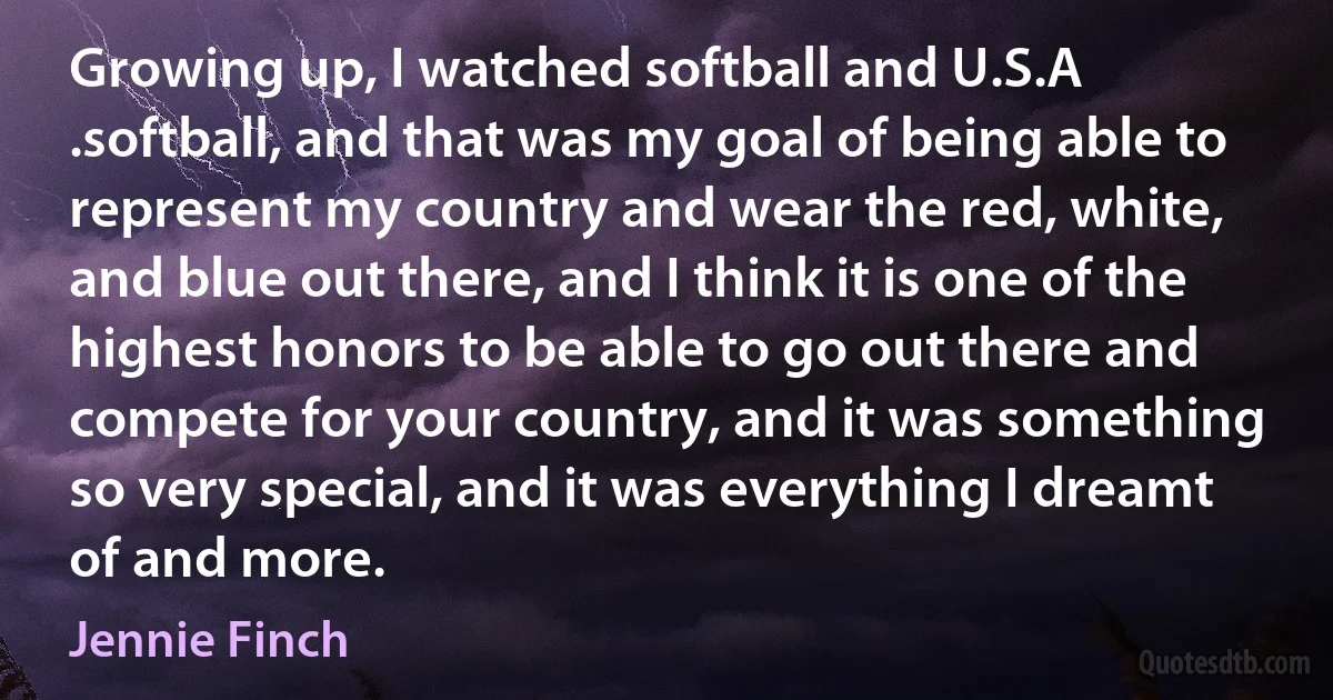 Growing up, I watched softball and U.S.A .softball, and that was my goal of being able to represent my country and wear the red, white, and blue out there, and I think it is one of the highest honors to be able to go out there and compete for your country, and it was something so very special, and it was everything I dreamt of and more. (Jennie Finch)