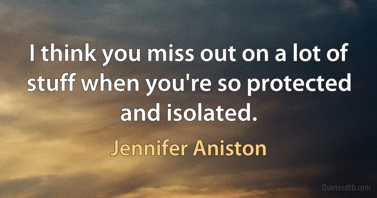 I think you miss out on a lot of stuff when you're so protected and isolated. (Jennifer Aniston)