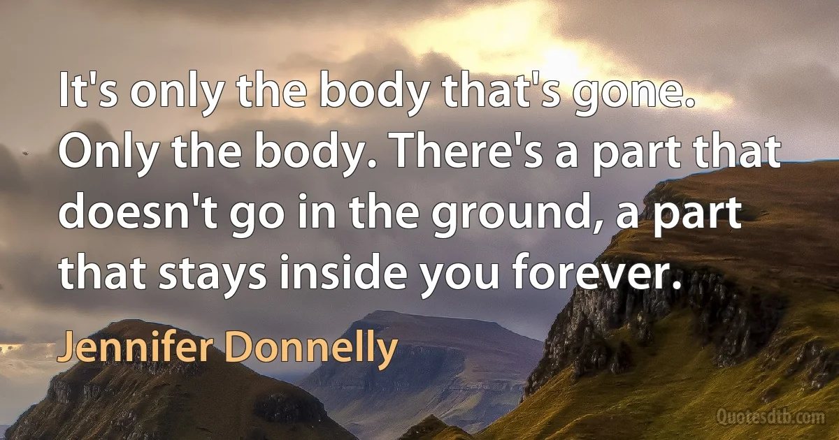 It's only the body that's gone. Only the body. There's a part that doesn't go in the ground, a part that stays inside you forever. (Jennifer Donnelly)