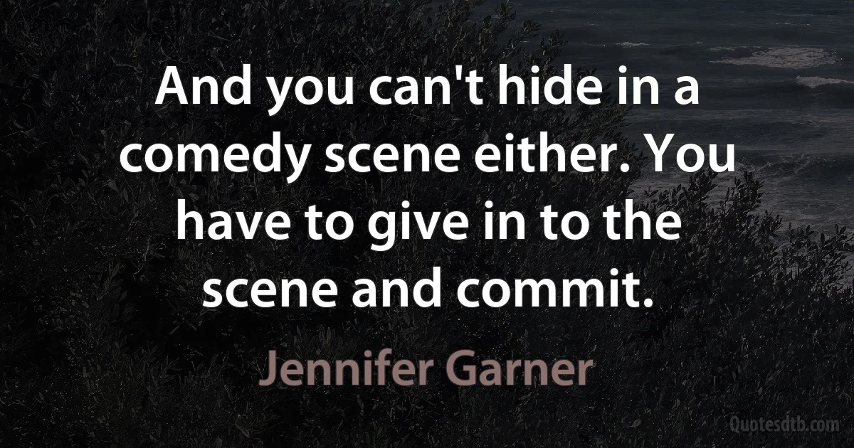 And you can't hide in a comedy scene either. You have to give in to the scene and commit. (Jennifer Garner)