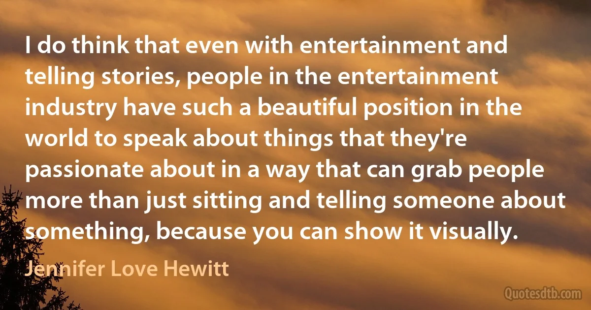 I do think that even with entertainment and telling stories, people in the entertainment industry have such a beautiful position in the world to speak about things that they're passionate about in a way that can grab people more than just sitting and telling someone about something, because you can show it visually. (Jennifer Love Hewitt)