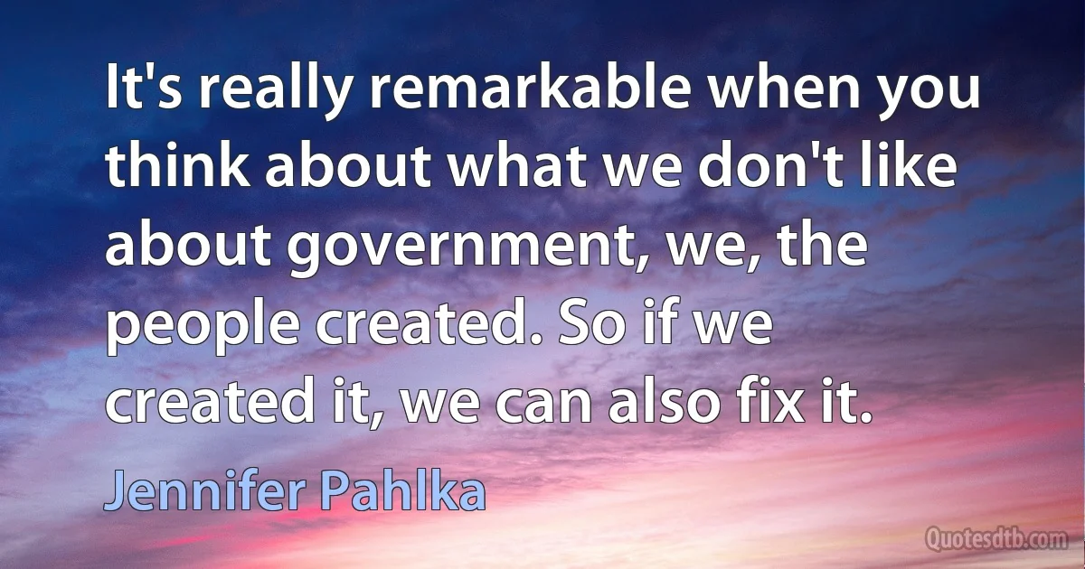 It's really remarkable when you think about what we don't like about government, we, the people created. So if we created it, we can also fix it. (Jennifer Pahlka)