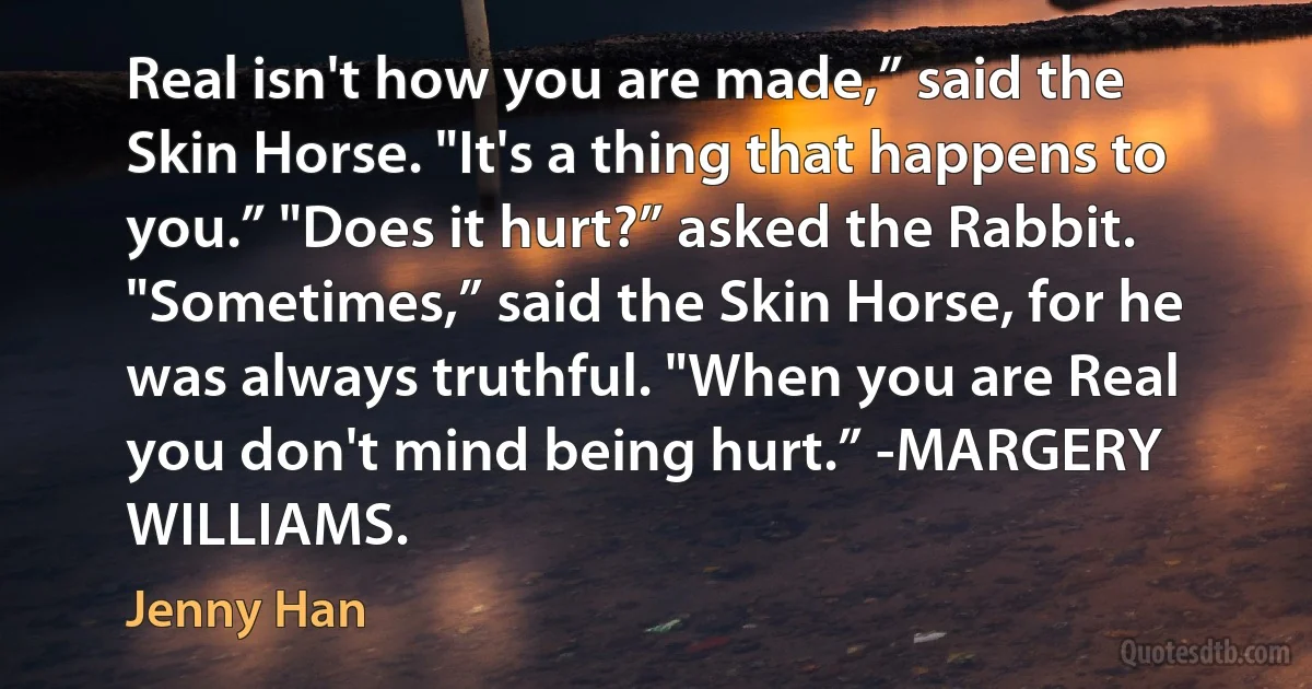 Real isn't how you are made,” said the Skin Horse. "It's a thing that happens to you.” "Does it hurt?” asked the Rabbit. "Sometimes,” said the Skin Horse, for he was always truthful. "When you are Real you don't mind being hurt.” -MARGERY WILLIAMS. (Jenny Han)