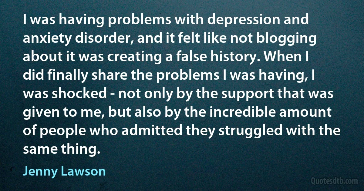 I was having problems with depression and anxiety disorder, and it felt like not blogging about it was creating a false history. When I did finally share the problems I was having, I was shocked - not only by the support that was given to me, but also by the incredible amount of people who admitted they struggled with the same thing. (Jenny Lawson)