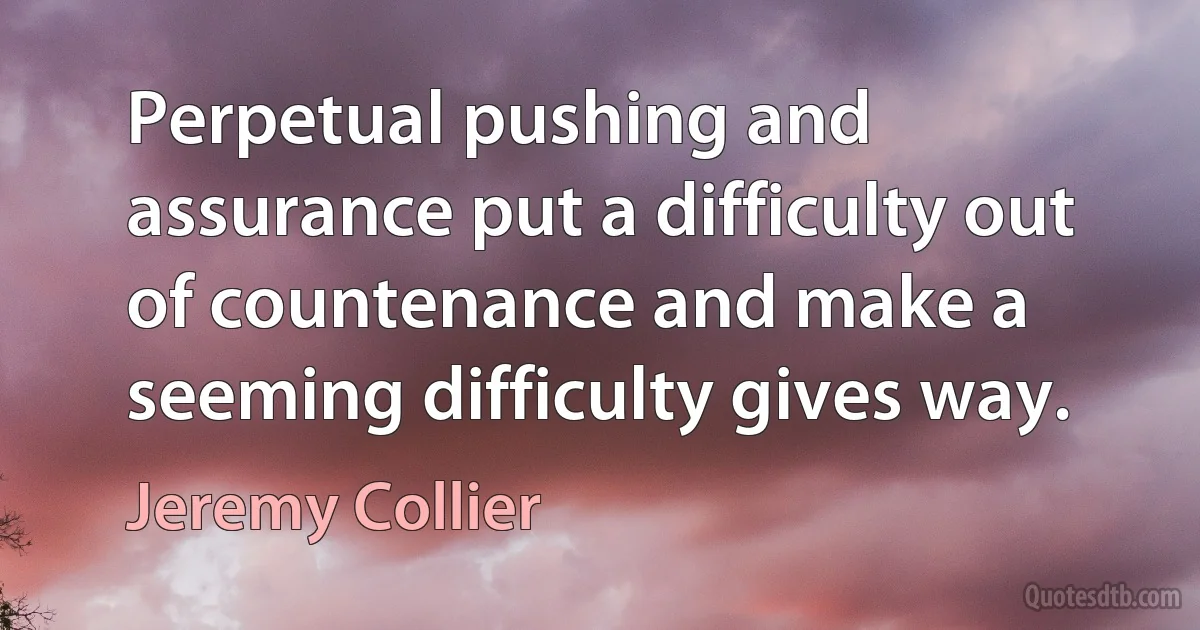 Perpetual pushing and assurance put a difficulty out of countenance and make a seeming difficulty gives way. (Jeremy Collier)