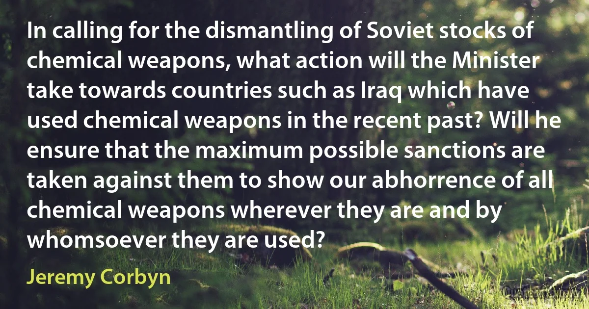 In calling for the dismantling of Soviet stocks of chemical weapons, what action will the Minister take towards countries such as Iraq which have used chemical weapons in the recent past? Will he ensure that the maximum possible sanctions are taken against them to show our abhorrence of all chemical weapons wherever they are and by whomsoever they are used? (Jeremy Corbyn)