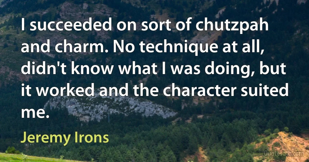 I succeeded on sort of chutzpah and charm. No technique at all, didn't know what I was doing, but it worked and the character suited me. (Jeremy Irons)