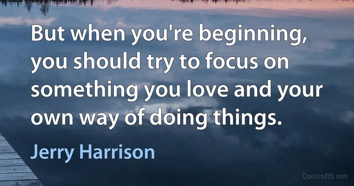 But when you're beginning, you should try to focus on something you love and your own way of doing things. (Jerry Harrison)