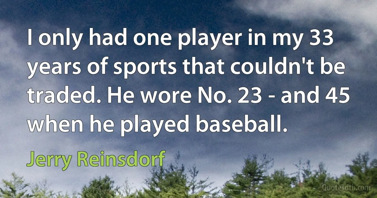 I only had one player in my 33 years of sports that couldn't be traded. He wore No. 23 - and 45 when he played baseball. (Jerry Reinsdorf)