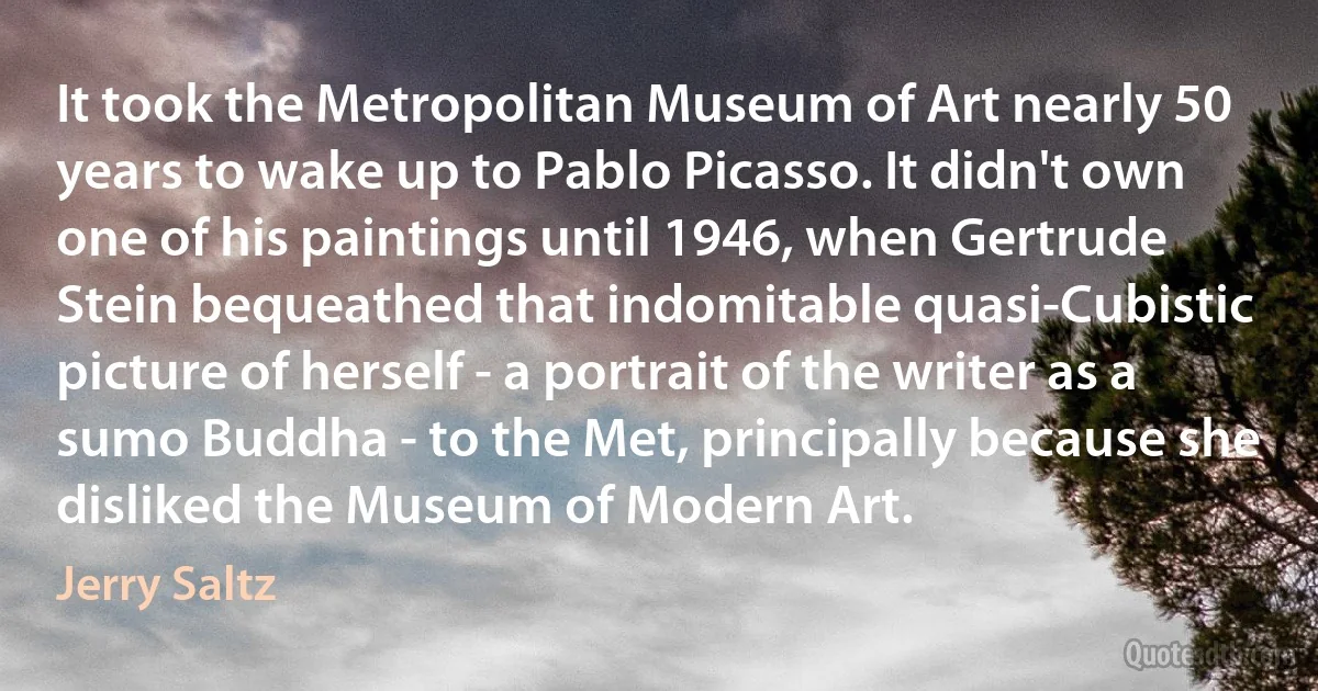 It took the Metropolitan Museum of Art nearly 50 years to wake up to Pablo Picasso. It didn't own one of his paintings until 1946, when Gertrude Stein bequeathed that indomitable quasi-Cubistic picture of herself - a portrait of the writer as a sumo Buddha - to the Met, principally because she disliked the Museum of Modern Art. (Jerry Saltz)