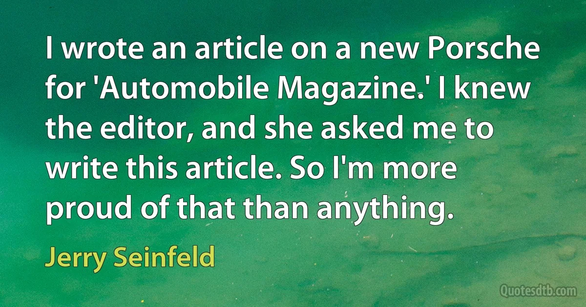 I wrote an article on a new Porsche for 'Automobile Magazine.' I knew the editor, and she asked me to write this article. So I'm more proud of that than anything. (Jerry Seinfeld)