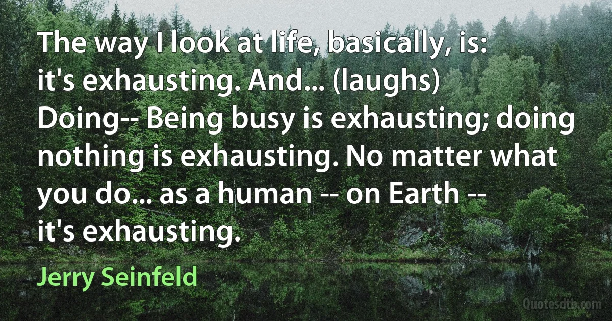 The way I look at life, basically, is: it's exhausting. And... (laughs) Doing-- Being busy is exhausting; doing nothing is exhausting. No matter what you do... as a human -- on Earth -- it's exhausting. (Jerry Seinfeld)