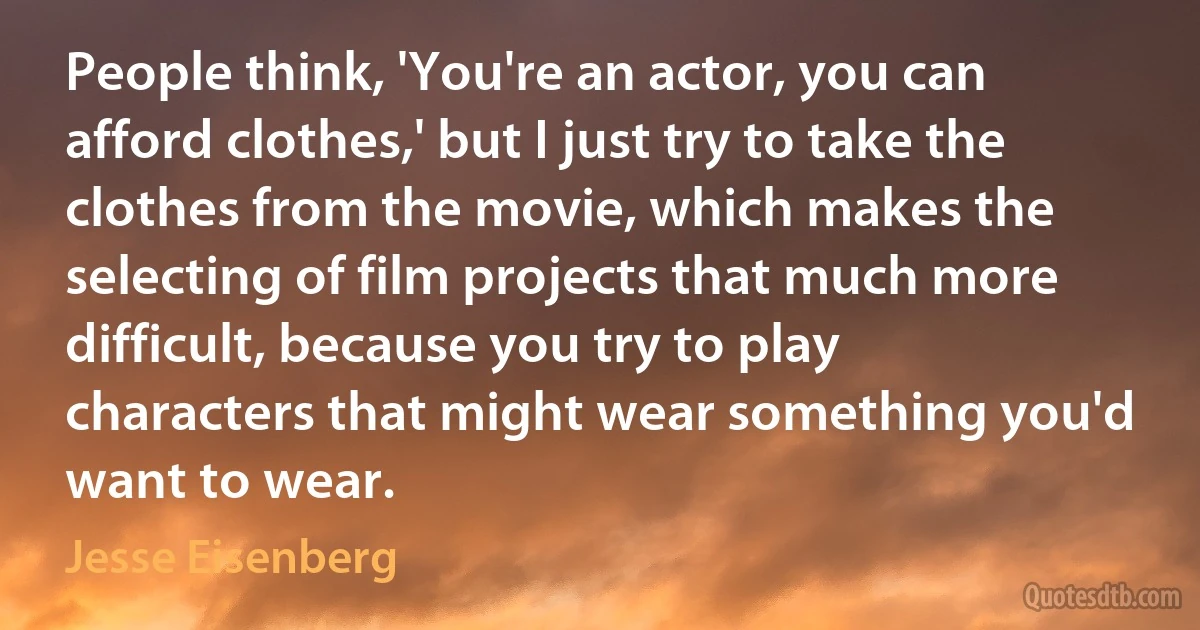 People think, 'You're an actor, you can afford clothes,' but I just try to take the clothes from the movie, which makes the selecting of film projects that much more difficult, because you try to play characters that might wear something you'd want to wear. (Jesse Eisenberg)