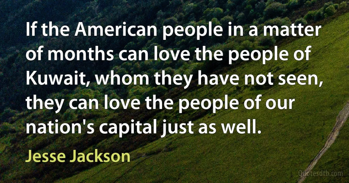 If the American people in a matter of months can love the people of Kuwait, whom they have not seen, they can love the people of our nation's capital just as well. (Jesse Jackson)